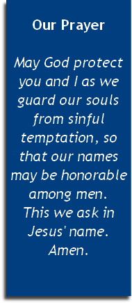 
Our Prayer

May God protect you and I as we guard our souls from sinful temptation, so that our names may be honorable among men. 
This we ask in Jesus' name. Amen.


 