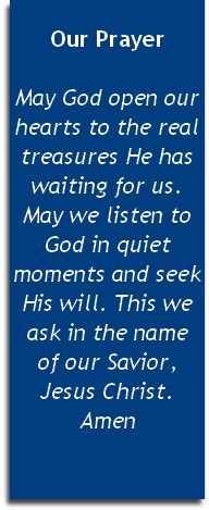 
Our Prayer

May God open our hearts to the real treasures He has waiting for us. May we listen to God in quiet moments and seek His will. This we ask in the name 
of our Savior, Jesus Christ. Amen


 