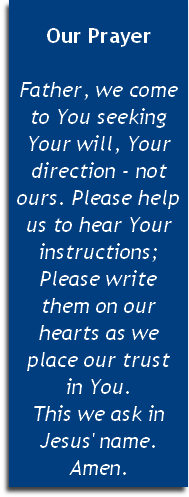 
Our Prayer

Father, we come to You seeking Your will, Your direction - not ours. Please help us to hear Your instructions; Please write 
them on our hearts as we 
place our trust 
in You. 
This we ask in 
Jesus' name. Amen.


 