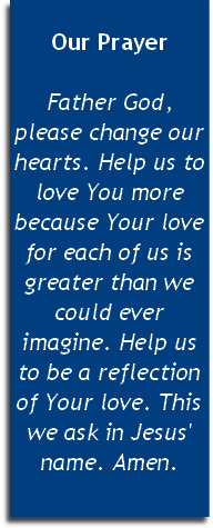 
Our Prayer

Father God, please change our hearts. Help us to love You more because Your love for each of us is greater than we could ever imagine. Help us to be a reflection of Your love. This we ask in Jesus' name. Amen.
