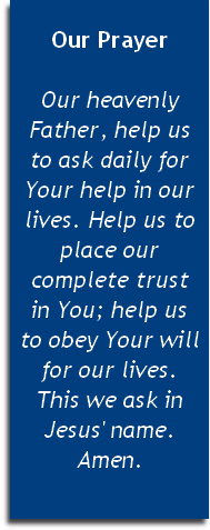 
Our Prayer

Our heavenly Father, help us 
to ask daily for Your help in our lives. Help us to place our complete trust 
in You; help us 
to obey Your will for our lives. 
This we ask in Jesus' name. Amen.


 