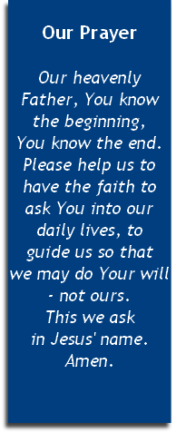 
Our Prayer

Our heavenly Father, You know the beginning, 
You know the end. Please help us to have the faith to ask You into our daily lives, to 
guide us so that 
we may do Your will - not ours. 
This we ask 
in Jesus' name. Amen.
 