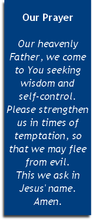 
Our Prayer

Our heavenly Father, we come to You seeking wisdom and 
self-control. Please strengthen us in times of temptation, so that we may flee from evil. 
This we ask in Jesus' name. Amen.


 