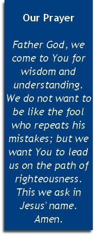 
Our Prayer

Father God, we come to You for wisdom and understanding. 
We do not want to be like the fool who repeats his mistakes; but we want You to lead us on the path of righteousness. This we ask in Jesus' name. Amen.


 
