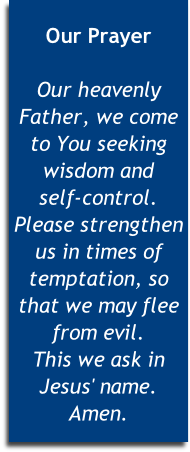 
Our Prayer

Our heavenly Father, we come to You seeking wisdom and 
self-control. Please strengthen us in times of temptation, so that we may flee from evil. 
This we ask in Jesus' name. Amen.


 
