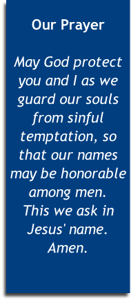
Our Prayer

May God protect you and I as we guard our souls from sinful temptation, so that our names may be honorable among men. 
This we ask in Jesus' name. Amen.


 

