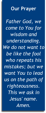 
Our Prayer

Father God, we come to You for wisdom and understanding. 
We do not want to be like the fool who repeats his mistakes; but we want You to lead us on the path of righteousness. This we ask in Jesus' name. Amen.


 
